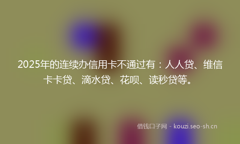 2025年的连续办信用卡不通过有：人人贷、维信卡卡贷、滴水贷、花呗、读秒贷等。