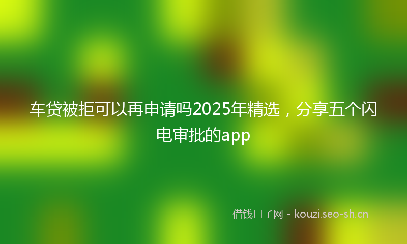 车贷被拒可以再申请吗2025年精选，分享五个闪电审批的app