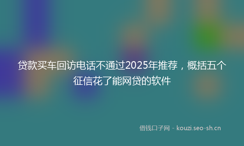 贷款买车回访电话不通过2025年推荐，概括五个征信花了能网贷的软件