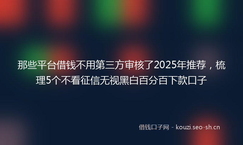 那些平台借钱不用第三方审核了2025年推荐,梳理5个不看征信无视黑白百分百下款口子