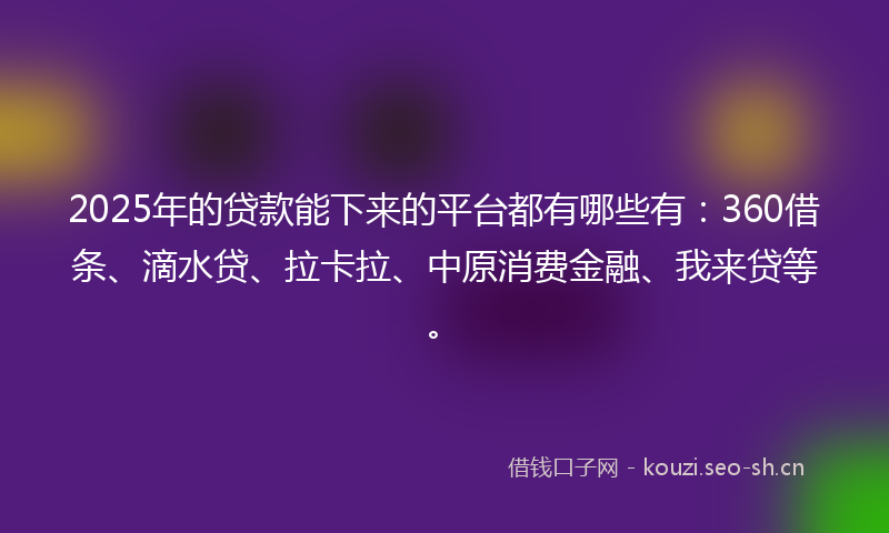 2025年的贷款能下来的平台都有哪些有：360借条、滴水贷、拉卡拉、中原消费金融、我来贷等。