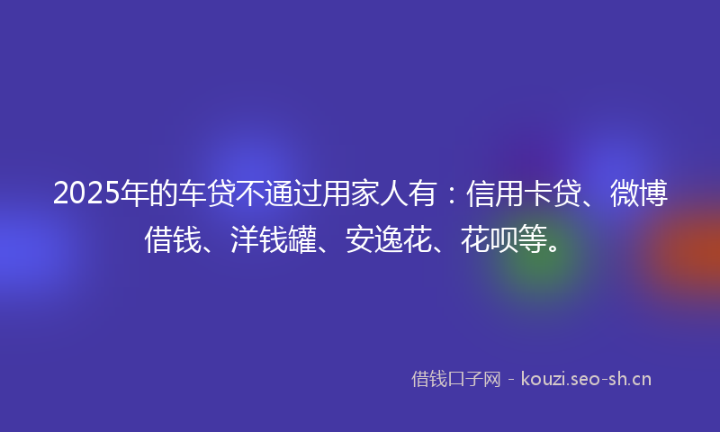 2025年的车贷不通过用家人有：信用卡贷、微博借钱、洋钱罐、安逸花、花呗等。
