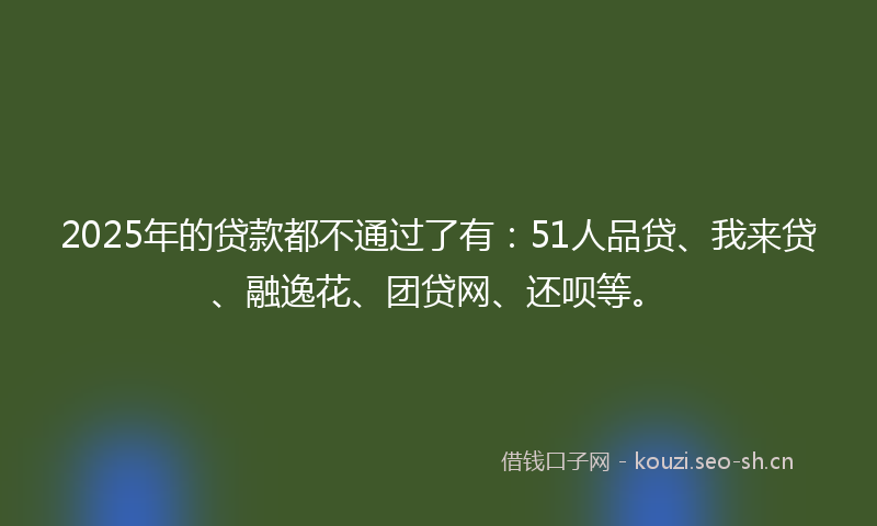 2025年的贷款都不通过了有：51人品贷、我来贷、融逸花、团贷网、还呗等。