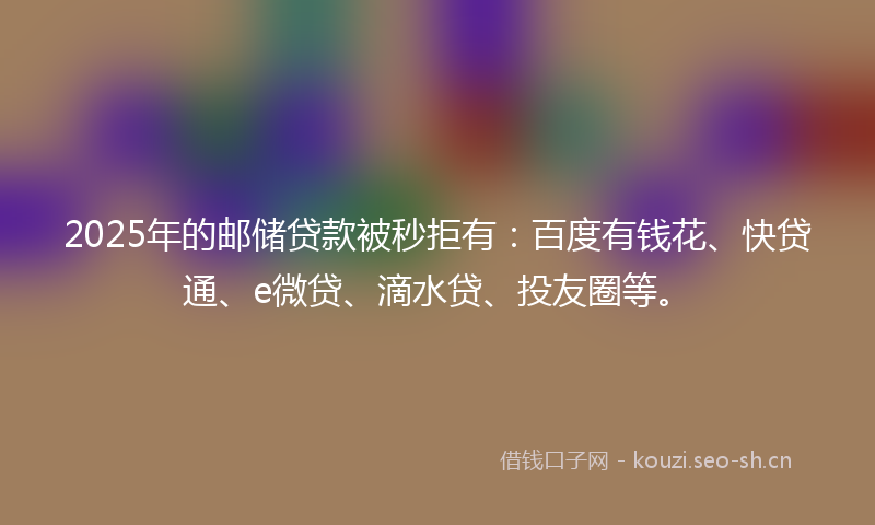 2025年的邮储贷款被秒拒有：百度有钱花、快贷通、e微贷、滴水贷、投友圈等。