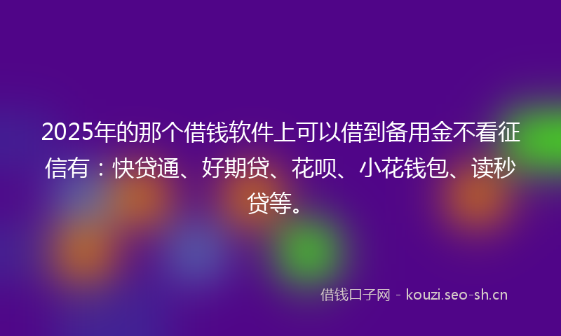 2025年的那个借钱软件上可以借到备用金不看征信有：快贷通、好期贷、花呗、小花钱包、读秒贷等。