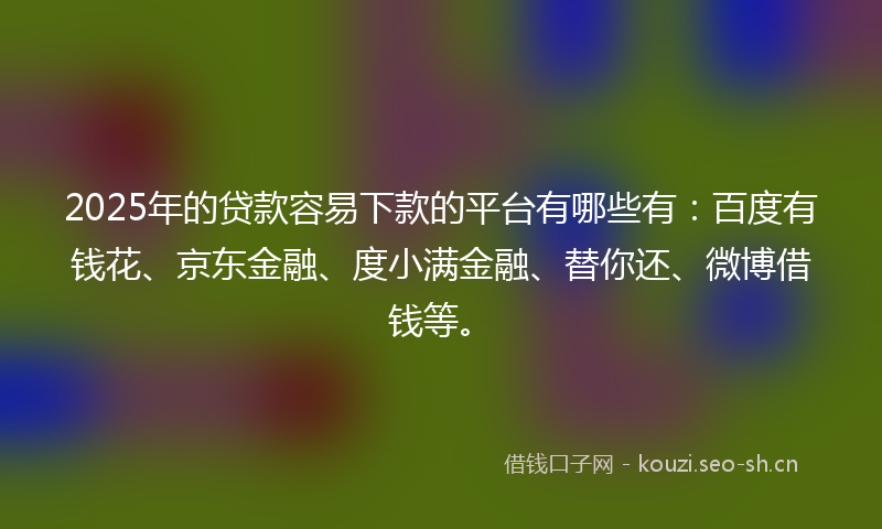 2025年的贷款容易下款的平台有哪些有：百度有钱花、京东金融、度小满金融、替你还、微博借钱等。