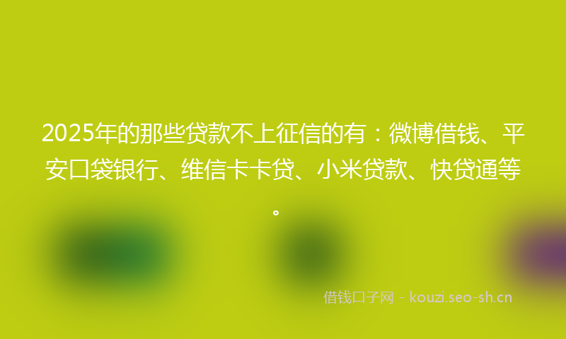 2025年的那些贷款不上征信的有：微博借钱、平安口袋银行、维信卡卡贷、小米贷款、快贷通等。