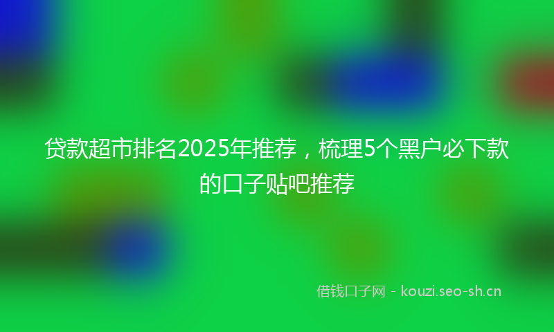 贷款超市排名2025年推荐，梳理5个黑户必下款的口子贴吧推荐