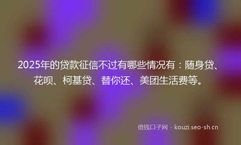 2025年的贷款征信不过有哪些情况有：随身贷、花呗、柯基贷、替你还、美团生活费等。