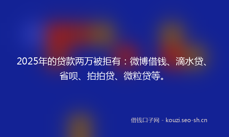 2025年的贷款两万被拒有：微博借钱、滴水贷、省呗、拍拍贷、微粒贷等。