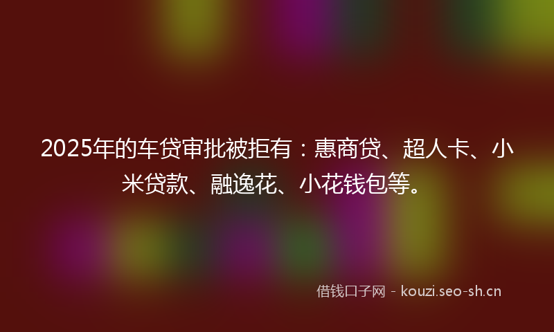 2025年的车贷审批被拒有：惠商贷、超人卡、小米贷款、融逸花、小花钱包等。