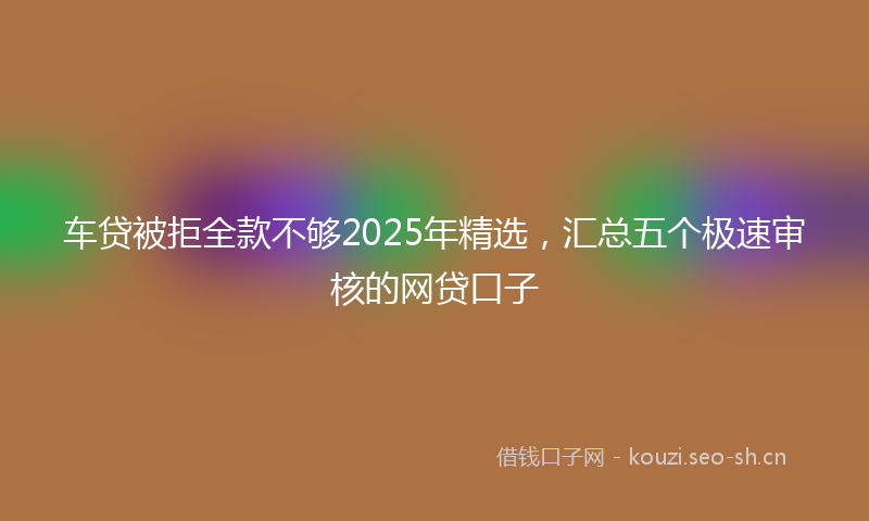 车贷被拒全款不够2025年精选，汇总五个极速审核的网贷口子