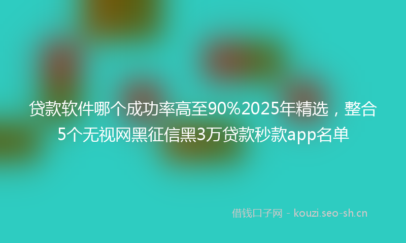 贷款软件哪个成功率高至90%2025年精选，整合5个无视网黑征信黑3万贷款秒款app名单
