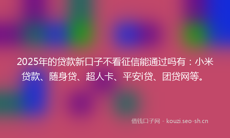 2025年的贷款新口子不看征信能通过吗有：小米贷款、随身贷、超人卡、平安i贷、团贷网等。