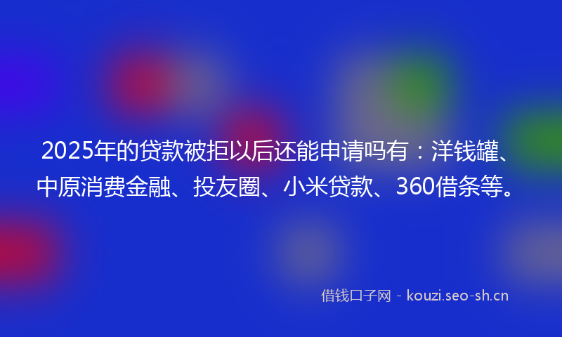 2025年的贷款被拒以后还能申请吗有：洋钱罐、中原消费金融、投友圈、小米贷款、360借条等。