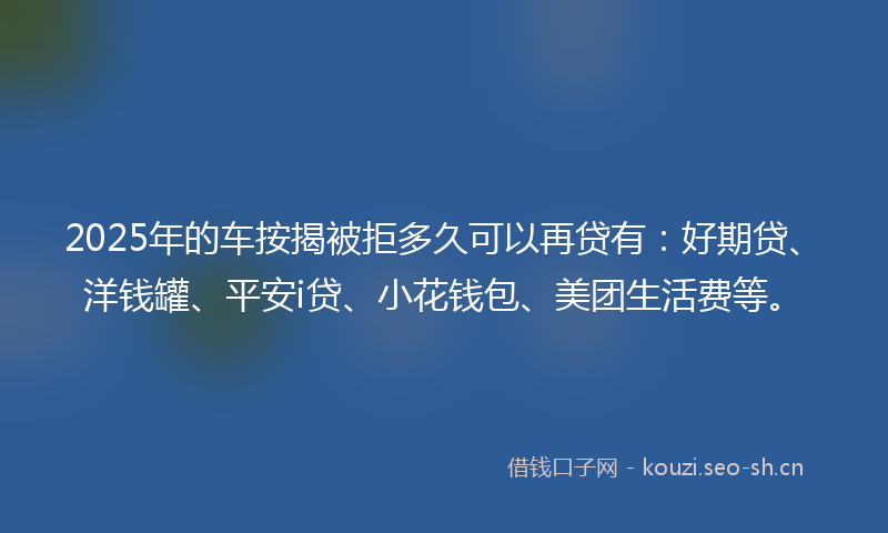 2025年的车按揭被拒多久可以再贷有：好期贷、洋钱罐、平安i贷、小花钱包、美团生活费等。
