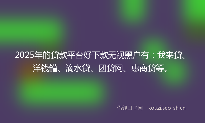 2025年的贷款平台好下款无视黑户有：我来贷、洋钱罐、滴水贷、团贷网、惠商贷等。