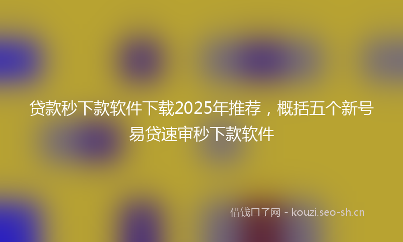 贷款秒下款软件下载2025年推荐，概括五个新号易贷速审秒下款软件