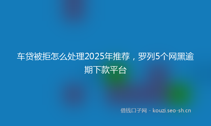 车贷被拒怎么处理2025年推荐，罗列5个网黑逾期下款平台