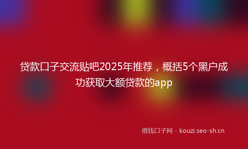 贷款口子交流贴吧2025年推荐，概括5个黑户成功获取大额贷款的app