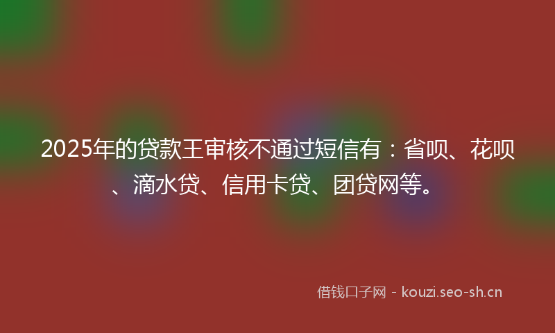 2025年的贷款王审核不通过短信有：省呗、花呗、滴水贷、信用卡贷、团贷网等。
