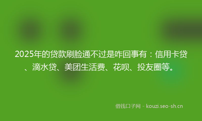 2025年的贷款刷脸通不过是咋回事有：信用卡贷、滴水贷、美团生活费、花呗、投友圈等。
