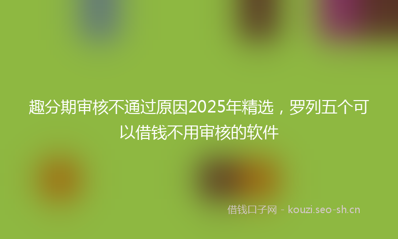 趣分期审核不通过原因2025年精选，罗列五个可以借钱不用审核的软件