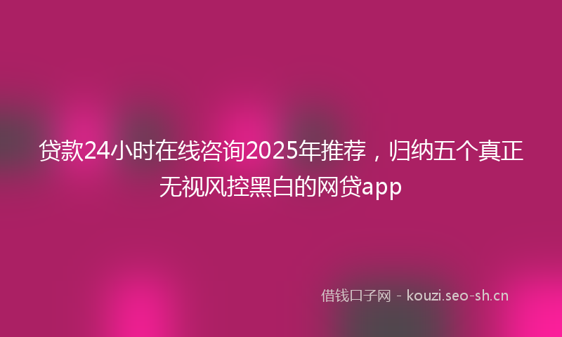 贷款24小时在线咨询2025年推荐，归纳五个真正无视风控黑白的网贷app