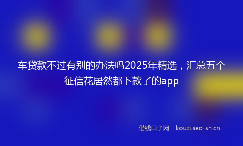 车贷款不过有别的办法吗2025年精选，汇总五个征信花居然都下款了的app