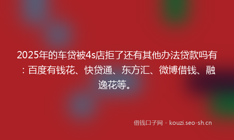 2025年的车贷被4s店拒了还有其他办法贷款吗有：百度有钱花、快贷通、东方汇、微博借钱、融逸花等。