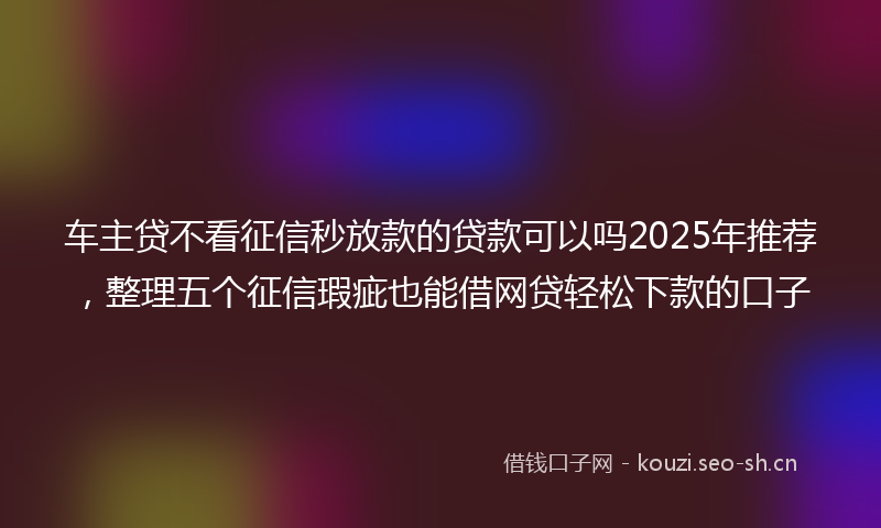 车主贷不看征信秒放款的贷款可以吗2025年推荐,整理五个征信瑕疵也能借网贷轻松下款的口子