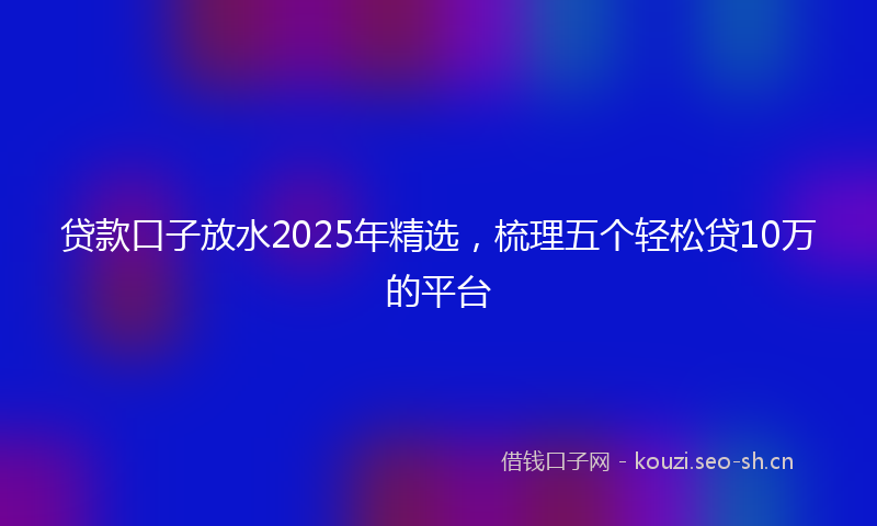 贷款口子放水2025年精选，梳理五个轻松贷10万的平台