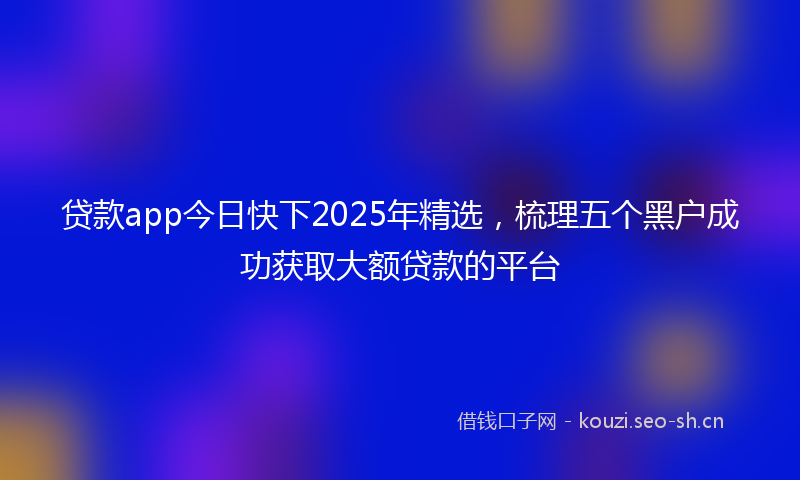 贷款app今日快下2025年精选,梳理五个黑户成功获取大额贷款的平台