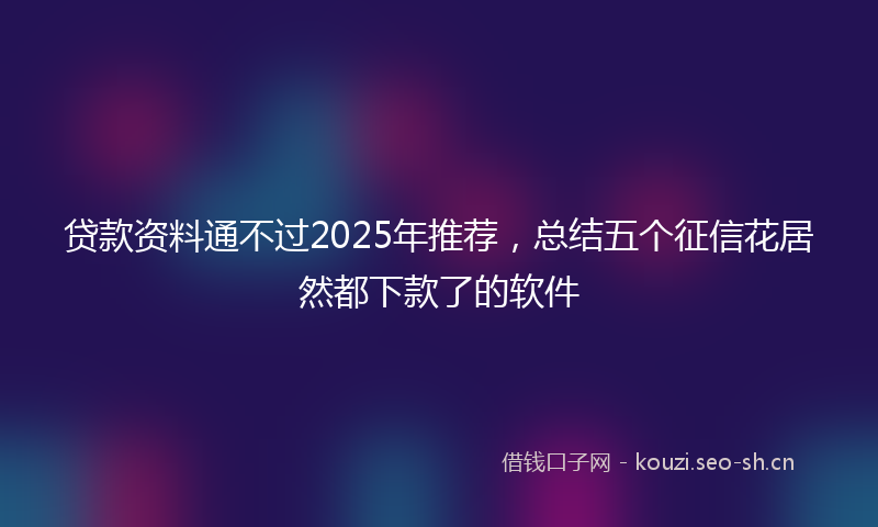 贷款资料通不过2025年推荐,总结五个征信花居然都下款了的软件