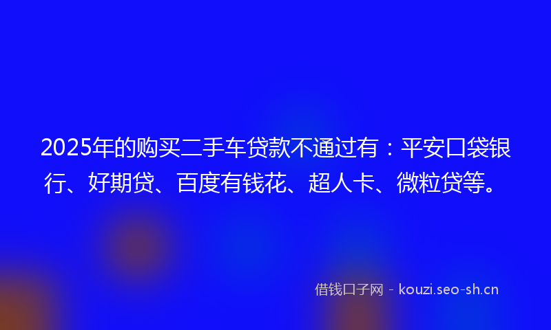 2025年的购买二手车贷款不通过有：平安口袋银行、好期贷、百度有钱花、超人卡、微粒贷等。