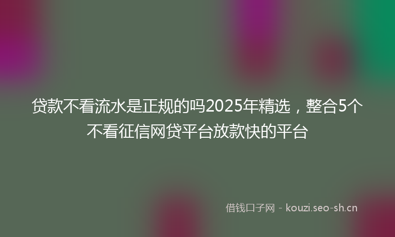 贷款不看流水是正规的吗2025年精选，整合5个不看征信网贷平台放款快的平台