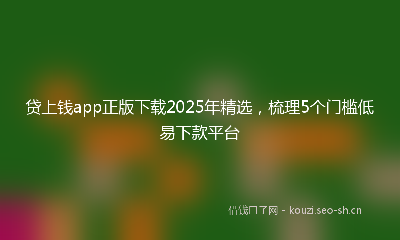 贷上钱app正版下载2025年精选，梳理5个门槛低易下款平台