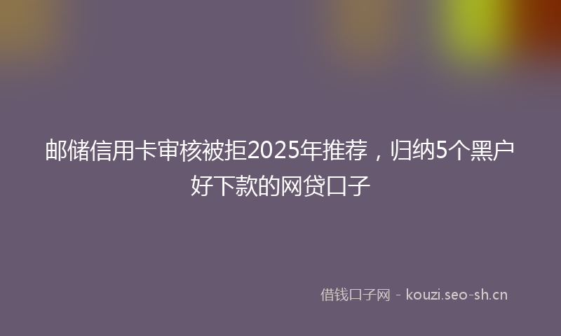 邮储信用卡审核被拒2025年推荐，归纳5个黑户好下款的网贷口子
