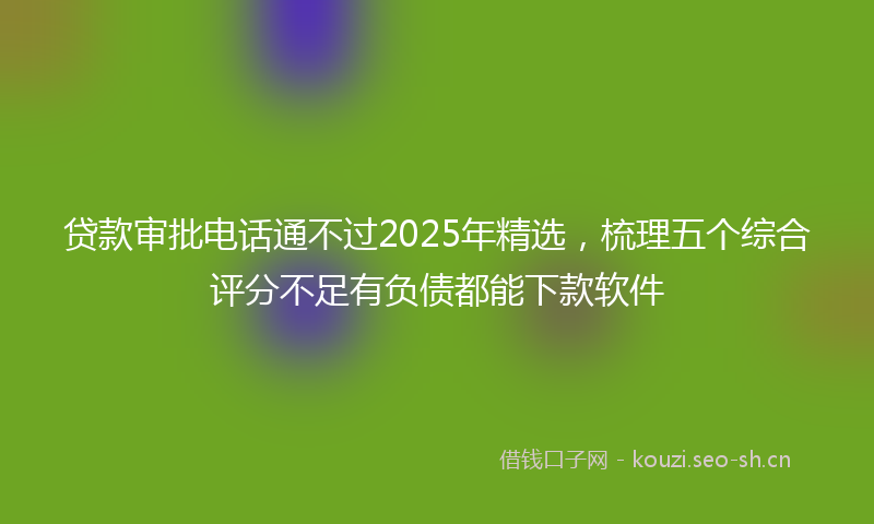贷款审批电话通不过2025年精选，梳理五个综合评分不足有负债都能下款软件