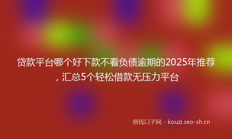 贷款平台哪个好下款不看负债逾期的2025年推荐，汇总5个轻松借款无压力平台