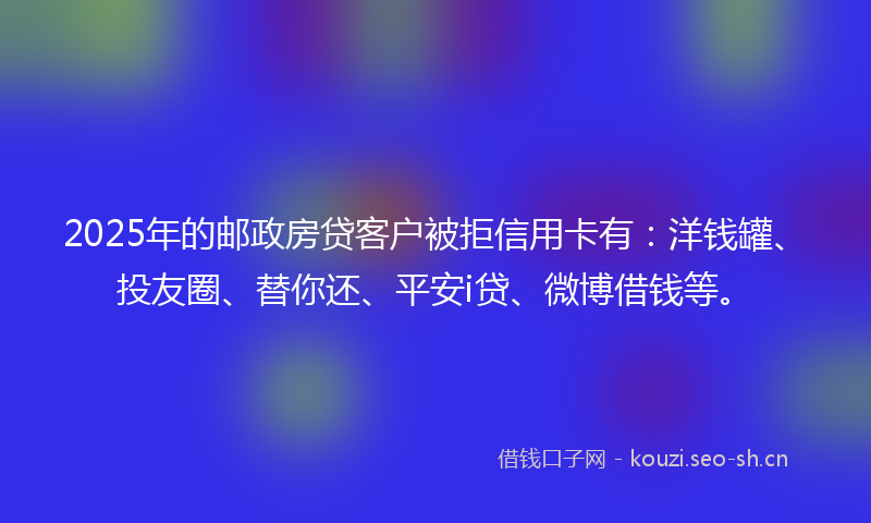 2025年的邮政房贷客户被拒信用卡有：洋钱罐、投友圈、替你还、平安i贷、微博借钱等。