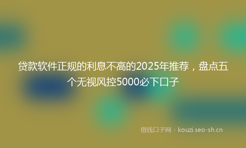 贷款软件正规的利息不高的2025年推荐，盘点五个无视风控5000必下口子