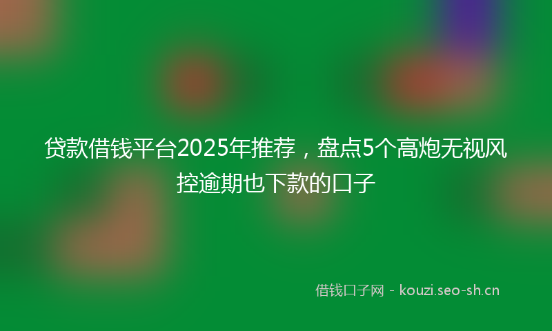 贷款借钱平台2025年推荐，盘点5个高炮无视风控逾期也下款的口子