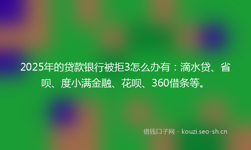2025年的贷款银行被拒3怎么办有：滴水贷、省呗、度小满金融、花呗、360借条等。