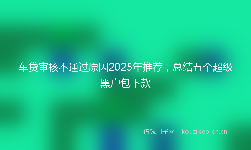 车贷审核不通过原因2025年推荐，总结五个超级黑户包下款