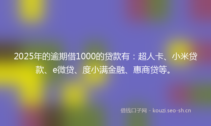 2025年的逾期借1000的贷款有：超人卡、小米贷款、e微贷、度小满金融、惠商贷等。