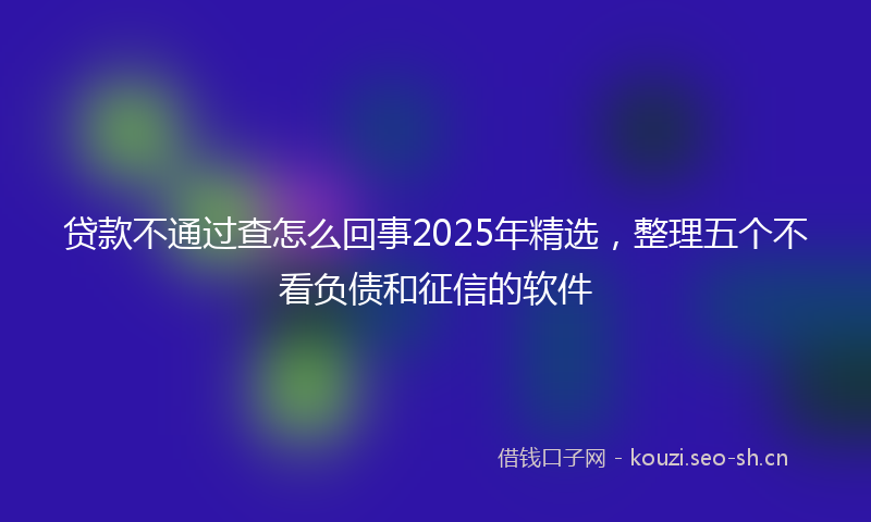 贷款不通过查怎么回事2025年精选，整理五个不看负债和征信的软件