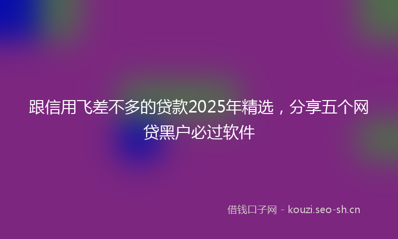 跟信用飞差不多的贷款2025年精选,分享五个网贷黑户必过软件
