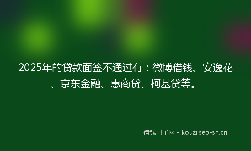 2025年的贷款面签不通过有：微博借钱、安逸花、京东金融、惠商贷、柯基贷等。