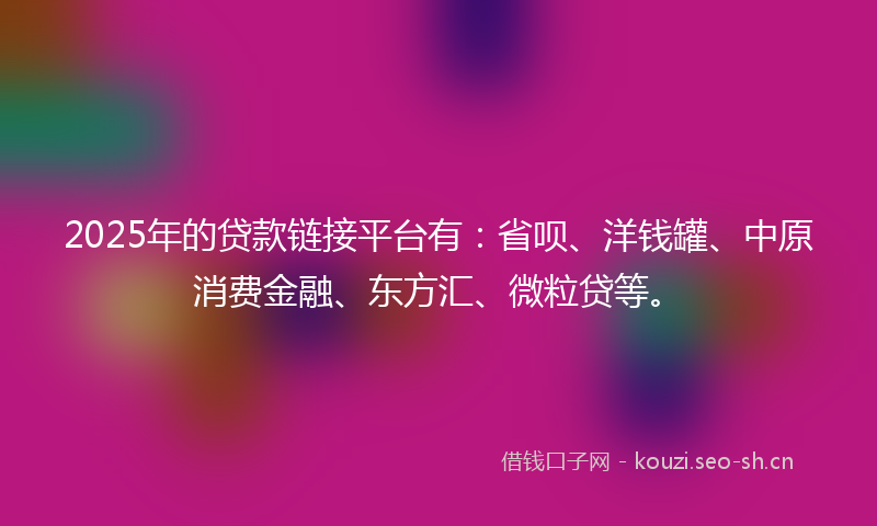 2025年的贷款链接平台有：省呗、洋钱罐、中原消费金融、东方汇、微粒贷等。